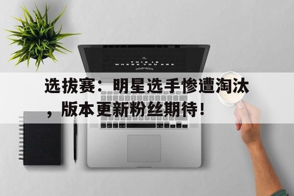 选拔赛：明星选手惨遭淘汰，版本更新粉丝期待！