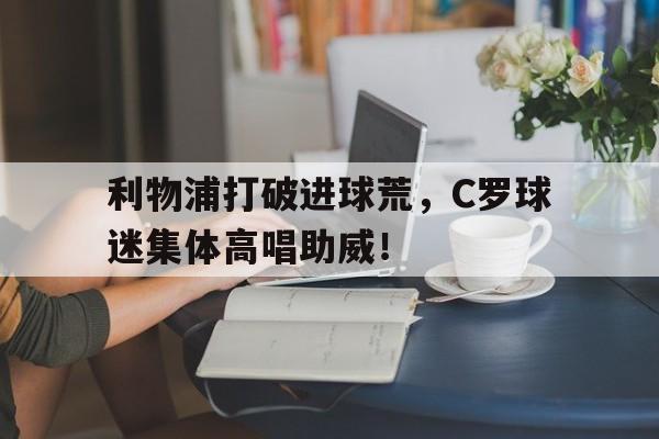 利物浦打破进球荒，C罗球迷集体高唱助威！